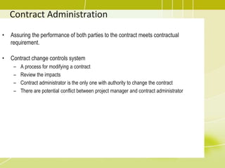 Contract Administration
• Assuring the performance of both parties to the contract meets contractual
requirement.
• Contract change controls system
– A process for modifying a contract
– Review the impacts
– Contract administrator is the only one with authority to change the contract
– There are potential conflict between project manager and contract administrator
 