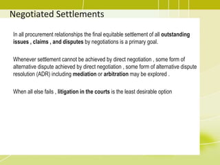 Negotiated Settlements
In all procurement relationships the final equitable settlement of all outstanding
issues , claims , and disputes by negotiations is a primary goal.
Whenever settlement cannot be achieved by direct negotiation , some form of
alternative dispute achieved by direct negotiation , some form of alternative dispute
resolution (ADR) including mediation or arbitration may be explored .
When all else fails , litigation in the courts is the least desirable option
 