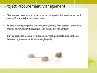 Project Procurement Management
• The process necessary to process and acquire product or services, or result
needed from outside the project team.
• Involve planning, acquiring the product or services from sources, choosing a
source, administering the contract, and closing out the contract.
• Can be applied to internal work orders, formal agreements, and contracts
between organization units within single entity.
 