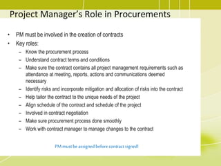 Project Manager’s Role in Procurements
• PM must be involved in the creation of contracts
• Key roles:
– Know the procurement process
– Understand contract terms and conditions
– Make sure the contract contains all project management requirements such as
attendance at meeting, reports, actions and communications deemed
necessary
– Identify risks and incorporate mitigation and allocation of risks into the contract
– Help tailor the contract to the unique needs of the project
– Align schedule of the contract and schedule of the project
– Involved in contract negotiation
– Make sure procurement process done smoothly
– Work with contract manager to manage changes to the contract
PM mustbeassignedbeforecontractsigned!
 
