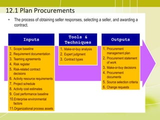 12.1 Plan Procurements
• The process of obtaining seller responses, selecting a seller, and awarding a
contract.
Inputs
1. Scope baseline
2. Requirement documentation
3. Teaming agreements
4. Risk register
5. Risk-related contract
decisions
6. Activity resource requirements
7. Project schedule
8. Activity cost estimates
9. Cost performance baseline
10.Enterprise environmental
factors
11.Organizational process assets
Tools &
Techniques
1. Make-or-buy analysis
2. Expert judgment
3. Contract types
Outputs
1. Procurement
management plan
2. Procurement statement
of work
3. Make-or-buy decisions
4. Procurement
documents
5. Source selection criteria
6. Change requests
 