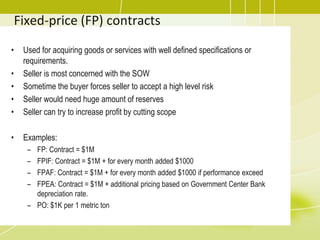 Fixed-price (FP) contracts
• Used for acquiring goods or services with well defined specifications or
requirements.
• Seller is most concerned with the SOW
• Sometime the buyer forces seller to accept a high level risk
• Seller would need huge amount of reserves
• Seller can try to increase profit by cutting scope
• Examples:
– FP: Contract = $1M
– FPIF: Contract = $1M + for every month added $1000
– FPAF: Contract = $1M + for every month added $1000 if performance exceed
– FPEA: Contract = $1M + additional pricing based on Government Center Bank
depreciation rate.
– PO: $1K per 1 metric ton
 