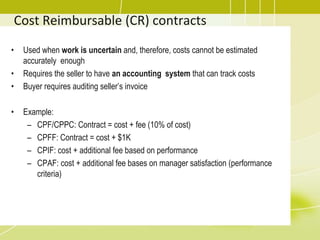 Cost Reimbursable (CR) contracts
• Used when work is uncertain and, therefore, costs cannot be estimated
accurately enough
• Requires the seller to have an accounting system that can track costs
• Buyer requires auditing seller’s invoice
• Example:
– CPF/CPPC: Contract = cost + fee (10% of cost)
– CPFF: Contract = cost + $1K
– CPIF: cost + additional fee based on performance
– CPAF: cost + additional fee bases on manager satisfaction (performance
criteria)
 