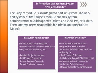 Information Management System
“Project Module"
The Project module is an integrated part of System. The back
end system of the Projects module enables system
administrators to Add/Update/ Delete and View Projects' data.
There are two users responsible for administrating Projects
Module
Institution Data Entry
The Institution Data Entry is
assigned for institution by
Institution Administrator and has
authority to
- Add Projects’ Records.
- Edit/Delete Projects’ Records that
are added but not yet sent to
Institution Administrator.
- Display Projects’ Records Status.
Institution Administrator
The Institution Administrator
receives Projects’ records from Data
Entry and has authority to:
- Publish Projects’ records.
- Edit Projects’ records.
- Delete Projects’ records.
- Reject Projects’ records.
 