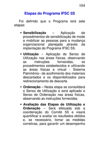 104
Etapas do Programa IFSC 5S
Foi definido que o Programa terá sete
etapas:
Sensibilização – Aplicação de
procedimentos de sensibilização de modo
a mobilizar as pessoas para a mudança
organizacional planejada através da
implantação do Programa IFSC 5S.
Utilização – Aplicação do Senso de
Utilização nas áreas físicas, observando
as instruções fornecidas, os
procedimentos estabelecidos e utilizando
as áreas físicas e virtual - Sistema
Patrimônio– de acolhimento dos materiais
descartados e os disponibilizados para
redirecionamento de descarte.
Ordenação – Nesta etapa se consolidará
o Senso de Utilização e será aplicado o
Senso de Ordenação nas áreas físicas,
observando as instruções fornecidas.
Avaliação das Etapas de Utilização e
Ordenação – Será efetuada sob a
coordenação do Comitê 5S e visará
quantificar e avaliar os resultados obtidos
e, se necessário, tomar as medidas
corretivas, para garantir um desempenho
 