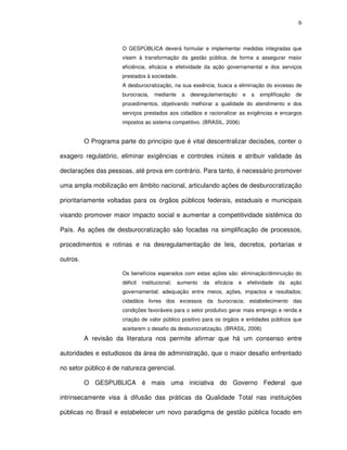 6
O GESPÚBLICA deverá formular e implementar medidas integradas que
visem à transformação da gestão pública, de forma a assegurar maior
eficiência, eficácia e efetividade da ação governamental e dos serviços
prestados à sociedade.
A desburocratização, na sua essência, busca a eliminação do excesso de
burocracia, mediante a desregulamentação e a simplificação de
procedimentos, objetivando melhorar a qualidade do atendimento e dos
serviços prestados aos cidadãos e racionalizar as exigências e encargos
impostos ao sistema competitivo. (BRASIL, 2006)
O Programa parte do princípio que é vital descentralizar decisões, conter o
exagero regulatório, eliminar exigências e controles inúteis e atribuir validade às
declarações das pessoas, até prova em contrário. Para tanto, é necessário promover
uma ampla mobilização em âmbito nacional, articulando ações de desburocratização
prioritariamente voltadas para os órgãos públicos federais, estaduais e municipais
visando promover maior impacto social e aumentar a competitividade sistêmica do
País. As ações de desburocratização são focadas na simplificação de processos,
procedimentos e rotinas e na desregulamentação de leis, decretos, portarias e
outros.
Os benefícios esperados com estas ações são: eliminação/diminuição do
déficit institucional; aumento da eficácia e efetividade da ação
governamental; adequação entre meios, ações, impactos e resultados;
cidadãos livres dos excessos da burocracia; estabelecimento das
condições favoráveis para o setor produtivo gerar mais emprego e renda e
criação de valor público positivo para os órgãos e entidades públicos que
aceitarem o desafio da desburocratização. (BRASIL, 2006)
A revisão da literatura nos permite afirmar que há um consenso entre
autoridades e estudiosos da área de administração, que o maior desafio enfrentado
no setor público é de natureza gerencial.
O GESPUBLICA é mais uma iniciativa do Governo Federal que
intrinsecamente visa à difusão das práticas da Qualidade Total nas instituições
públicas no Brasil e estabelecer um novo paradigma de gestão pública focado em
 