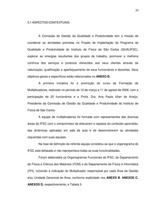 20
5.1 ASPECTOS CONTEXTUAIS
A Comissão de Gestão da Qualidade e Produtividade tem a missão de
coordenar as atividades previstas no Projeto de Implantação do Programa de
Qualidade e Produtividade do Instituto de Física de São Carlos (QUALIFSC),
explorar as sinergias resultantes dos grupos de trabalho, promover a melhoria
contínua dos serviços e produtos oferecidos aos seus clientes através da
valorização, qualificação e aperfeiçoamento de seus funcionários e docentes. Seus
objetivos gerais e específicos estão relacionados no ANEXO B.
A primeira iniciativa foi a promoção do curso de Formação de
Multiplicadores, realizado no período de 10 de março a 11 de agosto de 2006, com a
participação de 25 funcionários e a Profa. Dra. Ana Paula Ulian de Araújo,
Presidente da Comissão de Gestão da Qualidade e Produtividade do Instituto de
Física de São Carlos.
A equipe de multiplicadores foi formada com representantes das diversas
áreas do IFSC com o compromisso de efetuarem o repasse do conteúdo aprendido,
das dinâmicas aplicadas em sala de aula e de desenvolverem as atividades
requeridas com suas equipes.
Na fase de definição da referida equipe constatou-se que o organograma do
IFSC está defasado e não representava todas as suas funcionalidades.
Foram elaborados os Organogramas Funcionais do IFSC, do Departamento
de Física e Ciência dos Materiais (FCM) e do Departamento de Física e Informática
(FFI), incluindo a indicação do Multiplicador responsável por cada Área de Gestão
e/ou Unidade Gerencial de Área, conforme explicitado nos ANEXO B, ANEXOS C,
ANEXOS D, respectivamente, e Tabela 3.
 