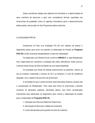 24
Estas ocorrências aliadas aos objetivos da Comissão e a determinação de
seus membros de estruturar e gerir com competência técnica, suportada nas
ferramentas da qualidade, foram os agentes motivadores para o desenvolvimento
deste projeto, estruturado em Sub-Programas abaixo descritos.
5.2 AVALIAÇÃO PRÉ 5S
Inicialmente foi feita uma Avaliação Pré 5S com objetivo de efetuar o
diagnóstico prévio para servir de subsídio na elaboração do Projeto do Programa
IFSC 5S e evitar surpresas desagradáveis na fase de implantação.
Foi elaborada uma Planilha Excel, conforme ANEXO F, e cada Multiplicador
ficou responsável por coordenar a avaliação das salas, laboratórios, áreas comuns,
e demais áreas físicas da Área de Gestão de sua responsabilidade.
Foi acordado que Áreas de Gestão preencheriam as planilhas, mesmo as
que já tivessem implantado a técnica do 5S e já atingiram o nível de excelência
desejado, com o objetivo de serviriam de benchmark.
A orientação foi que o preenchimento fosse feito pelos próprios usuários sob
a coordenação do Multiplicador. Para cada área física foi preenchida a planilha
contendo os dezesseis aspectos, elencados abaixo, que foram considerados
importantes para elaboração do diagnóstico para nortear a elaboração do projeto
para a implantação do Programa IFSC 5S.
1. Utilização dos Recursos Materiais Disponíveis
2. Otimização de Recursos e Materiais Existentes:
3. Locais Apropriados para guarda recursos de materiais:
 