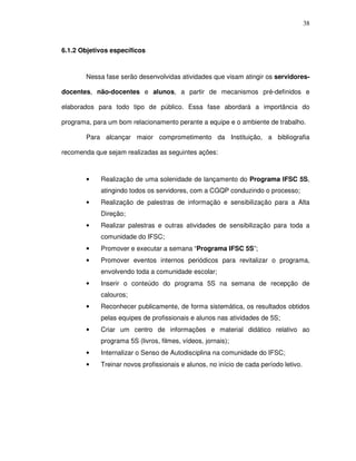 38
6.1.2 Objetivos específicos
Nessa fase serão desenvolvidas atividades que visam atingir os servidores-
docentes, não-docentes e alunos, a partir de mecanismos pré-definidos e
elaborados para todo tipo de público. Essa fase abordará a importância do
programa, para um bom relacionamento perante a equipe e o ambiente de trabalho.
Para alcançar maior comprometimento da Instituição, a bibliografia
recomenda que sejam realizadas as seguintes ações:
• Realização de uma solenidade de lançamento do Programa IFSC 5S,
atingindo todos os servidores, com a CGQP conduzindo o processo;
• Realização de palestras de informação e sensibilização para a Alta
Direção;
• Realizar palestras e outras atividades de sensibilização para toda a
comunidade do IFSC;
• Promover e executar a semana “Programa IFSC 5S”;
• Promover eventos internos periódicos para revitalizar o programa,
envolvendo toda a comunidade escolar;
• Inserir o conteúdo do programa 5S na semana de recepção de
calouros;
• Reconhecer publicamente, de forma sistemática, os resultados obtidos
pelas equipes de profissionais e alunos nas atividades de 5S;
• Criar um centro de informações e material didático relativo ao
programa 5S (livros, filmes, vídeos, jornais);
• Internalizar o Senso de Autodisciplina na comunidade do IFSC;
• Treinar novos profissionais e alunos, no início de cada período letivo.
 