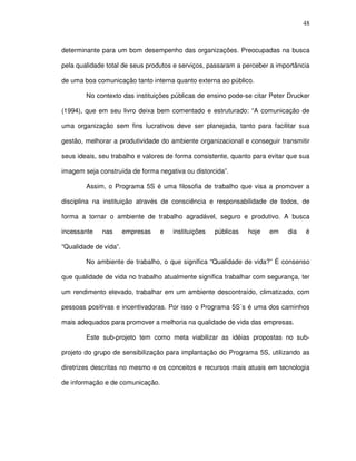 48
determinante para um bom desempenho das organizações. Preocupadas na busca
pela qualidade total de seus produtos e serviços, passaram a perceber a importância
de uma boa comunicação tanto interna quanto externa ao público.
No contexto das instituições públicas de ensino pode-se citar Peter Drucker
(1994), que em seu livro deixa bem comentado e estruturado: “A comunicação de
uma organização sem fins lucrativos deve ser planejada, tanto para facilitar sua
gestão, melhorar a produtividade do ambiente organizacional e conseguir transmitir
seus ideais, seu trabalho e valores de forma consistente, quanto para evitar que sua
imagem seja construída de forma negativa ou distorcida”.
Assim, o Programa 5S é uma filosofia de trabalho que visa a promover a
disciplina na instituição através de consciência e responsabilidade de todos, de
forma a tornar o ambiente de trabalho agradável, seguro e produtivo. A busca
incessante nas empresas e instituições públicas hoje em dia é
“Qualidade de vida”.
No ambiente de trabalho, o que significa “Qualidade de vida?” É consenso
que qualidade de vida no trabalho atualmente significa trabalhar com segurança, ter
um rendimento elevado, trabalhar em um ambiente descontraído, climatizado, com
pessoas positivas e incentivadoras. Por isso o Programa 5S´s é uma dos caminhos
mais adequados para promover a melhoria na qualidade de vida das empresas.
Este sub-projeto tem como meta viabilizar as idéias propostas no sub-
projeto do grupo de sensibilização para implantação do Programa 5S, utilizando as
diretrizes descritas no mesmo e os conceitos e recursos mais atuais em tecnologia
de informação e de comunicação.
 