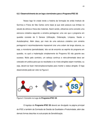 49
6.2.1 Desenvolvimento de um logo e termômetro para o Programa IFSC 5S
Nosso logo foi criado tendo a história da formação do então Instituto de
Química e Física de São Carlos como base já que este possuía sua ênfase no
estudo da ciência e física dos materiais. Assim sendo, utilizamos como conceito uma
estrutura cristalina seguindo a simetria pentagonal, uma vez que o programa em
questão consiste de 5 Sensos (Utilização, Ordenação, Limpeza, Saúde e
Autodisciplina). Além disso, por meio de uma estrutura cristalina com simetria
pentagonal é reconhecidamente impossível criar uma ordem de longo alcance, ou
seja, a monotonia (periodicidade). Isto vai de encontro ao espírito do programa em
questão, no qual a implantação simplesmente do Programa 5S não garante seu
sucesso. Muito pelo contrário, um esforço contínuo e retro-alimentado deve ser
colocado em prática para que os resultados e os níveis atingidos sejam mantidos, ou
seja, devem-se fazer intervenções/correções para manter o status atingido. O logo
desenvolvido pode ser visto na Figura 2.
Figura 2. Conceito no Logo do Programa IFSC 5S
O logotipo do Programa IFSC 5S deverá ser divulgado na página principal
do IFSC e também da Comissão de Gestão da Qualidade e Produtividade, além das
demais formas descritas no sub-projeto de Sensibilização.
+ =+ =
 