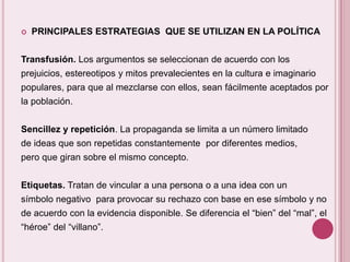    PRINCIPALES ESTRATEGIAS QUE SE UTILIZAN EN LA POLÍTICA


Transfusión. Los argumentos se seleccionan de acuerdo con los
prejuicios, estereotipos y mitos prevalecientes en la cultura e imaginario
populares, para que al mezclarse con ellos, sean fácilmente aceptados por
la población.


Sencillez y repetición. La propaganda se limita a un número limitado
de ideas que son repetidas constantemente por diferentes medios,
pero que giran sobre el mismo concepto.


Etiquetas. Tratan de vincular a una persona o a una idea con un
símbolo negativo para provocar su rechazo con base en ese símbolo y no
de acuerdo con la evidencia disponible. Se diferencia el “bien” del “mal”, el
“héroe” del “villano”.
 