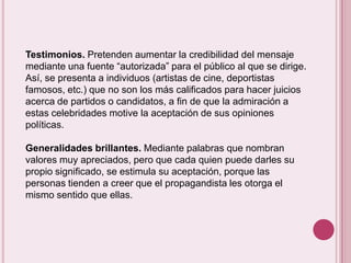 Testimonios. Pretenden aumentar la credibilidad del mensaje
mediante una fuente “autorizada” para el público al que se dirige.
Así, se presenta a individuos (artistas de cine, deportistas
famosos, etc.) que no son los más calificados para hacer juicios
acerca de partidos o candidatos, a fin de que la admiración a
estas celebridades motive la aceptación de sus opiniones
políticas.

Generalidades brillantes. Mediante palabras que nombran
valores muy apreciados, pero que cada quien puede darles su
propio significado, se estimula su aceptación, porque las
personas tienden a creer que el propagandista les otorga el
mismo sentido que ellas.
 