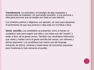 Transferencia. La autoridad y el prestigio de algo respetado y
reverenciado se trasladan, sin que exista conexión, a una persona o
idea para provocar que se acepte con base en esa relación.

Los símbolos patrios y religiosos, por ejemplo, se usan para despertar
el sentimiento de que esa persona o idea está con la Patria o Dios.

Gente sencilla. Los candidatos se presentan como si fueran un
ciudadano más para sugerir que ellos y sus ideas son del “pueblo” y
están a favor de la gente común. También hay candidatos millonarios
que visten y hablan como la gente sencilla del campo, con refranes y
dichos populares. Los candidatos han hecho uso del lenguaje
coloquial, de dichos, refranes y hasta letras de canciones populares
para mostrarse lo más cercanos al pueblo.



.
 
