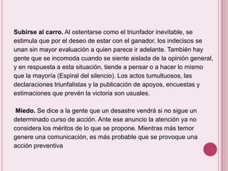 Subirse al carro. Al ostentarse como el triunfador inevitable, se
estimula que por el deseo de estar con el ganador, los indecisos se
unan sin mayor evaluación a quien parece ir adelante. También hay
gente que se incomoda cuando se siente aislada de la opinión general,
y en respuesta a esta situación, tiende a pensar o a hacer lo mismo
que la mayoría (Espiral del silencio). Los actos tumultuosos, las
declaraciones triunfalistas y la publicación de apoyos, encuestas y
estimaciones que prevén la victoria son usuales.

 Miedo. Se dice a la gente que un desastre vendrá si no sigue un
determinado curso de acción. Ante ese anuncio la atención ya no
considera los méritos de lo que se propone. Mientras más temor
genere una comunicación, es más probable que se provoque una
acción preventiva
 