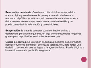 Renovación constante. Consiste en difundir información y datos
nuevos rápida y constantemente para que cuando el adversario
responda, el público ya esté ocupado en asimilar esta información y
datos nuevos, de modo que la respuesta pase inadvertida y no
pueda contradecir la información y datos iniciales.

Exageración Se trata de convertir cualquier hecho, actitud o
declaración, por anodina que sea, en algo de consecuencias negativas
graves para la población, sus instituciones o el país.

Guerra de nervios. Es la presión psicológica mediante desinformación,
noticias y rumores alarmistas, amenazas veladas, etc., para forzar una
decisión o acción, sin que se llegue a la agresión física. Puede dirigirse a
los candidatos o a la población en general.
 