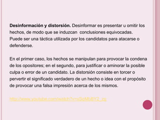 Desinformación y distorsión. Desinformar es presentar u omitir los
hechos, de modo que se induzcan conclusiones equivocadas.
Puede ser una táctica utilizada por los candidatos para atacarse o
defenderse.

En el primer caso, los hechos se manipulan para provocar la condena
de los opositores; en el segundo, para justificar o aminorar la posible
culpa o error de un candidato. La distorsión consiste en torcer o
pervertir el significado verdadero de un hecho o idea con el propósito
de provocar una falsa impresión acerca de los mismos.

http://www.youtube.com/watch?v=xSqMbBY2_zg
 
