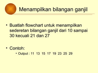 Menampilkan bilangan ganjil
• Buatlah flowchart untuk menampilkan
sederetan bilangan ganjil dari 10 sampai
30 kecuali 21 dan 27
• Contoh:
• Output : 11 13 15 17 19 23 25 29
 
