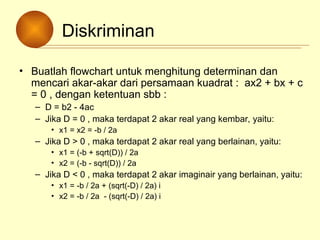 Diskriminan
• Buatlah flowchart untuk menghitung determinan dan
mencari akar-akar dari persamaan kuadrat : ax2 + bx + c
= 0 , dengan ketentuan sbb :
– D = b2 - 4ac
– Jika D = 0 , maka terdapat 2 akar real yang kembar, yaitu:
• x1 = x2 = -b / 2a
– Jika D > 0 , maka terdapat 2 akar real yang berlainan, yaitu:
• x1 = (-b + sqrt(D)) / 2a
• x2 = (-b - sqrt(D)) / 2a
– Jika D < 0 , maka terdapat 2 akar imaginair yang berlainan, yaitu:
• x1 = -b / 2a + (sqrt(-D) / 2a) i
• x2 = -b / 2a - (sqrt(-D) / 2a) i
 