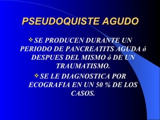 PSEUDOQUISTE AGUDO SE PRODUCEN DURANTE UN PERIODO DE PANCREATITS AGUDA ó DESPUES DEL MISMO ó DE UN TRAUMATISMO. SE LE DIAGNOSTICA POR ECOGRAFIA EN UN 50 % DE LOS CASOS. 