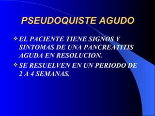 PSEUDOQUISTE AGUDO EL PACIENTE TIENE SIGNOS Y SINTOMAS DE UNA PANCREATITIS AGUDA EN RESOLUCION. SE RESUELVEN EN UN PERIODO DE 2 A 4 SEMANAS. 