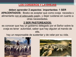 LOS CORDEROS Y LA OVEJAS
deben aprender 2 aspectos importantes: 1 SER
APACENTADOS: Bosko es aceptar que como oveja necesita s
alimentarte con el adecuado pasto, y dejar cuidarse en cuanto a
otras necesidades.
2 SER PASTOREADOS:
es conocer que hay un gobierno delegado por el Señor sobre la
oveja es tener autoridad, saber que hay alguien al mando de
ella,
hay un responsable de sustentar y de velar por su vida.
 