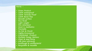 Merits –
 Green Product
 100% Waterproof
 100% Termite Proof
 100% Borer free
 Smooth surface
 Fine finish
 Light weight
 Fire retardant
 Good in Aesthetics
 Paintable
 No Rot & Mould
 Highly Economical
 Customized Product
 Multiple Design Options
 Clean & easy fixing
 Life time warranty
 Antifungal & antibacterial
 Recyclable & reusable
 