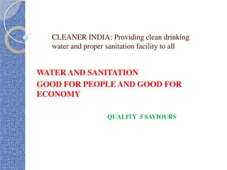 CLEANER INDIA: Providing clean drinking
water and proper sanitation facility to all
WATER AND SANITATION
GOOD FOR PEOPLE AND GOOD FOR
ECONOMY
QUALITY 5 SAVIOURS
 
