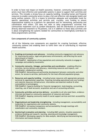 In order to have real impact on health outcomes, however, community organizations and
actors must have effective and sustainable systems in place to support their activities and
services. This includes a strong focus on capacity building, including human and financial
resources to enable community actors to play a full and effective role alongside health and
social welfare systems. CSS is a means to prioritize adequate and sustainable funds for
specific operational activities and services and, crucially, core funding to ensure
organizational stability as a platform for operations and for networking, partnership and
coordination with others. CSS does not refer to daily programmatic activities that
communities implement such as condom distribution, bed net distribution or provision of
directly observed treatment to TB patients. CSS is in addition to these daily activities and
is about strengthening the systems needed for communities to meaningfully contribute to
these programmatic activities.


Core components of community systems

All of the following core components are essential for creating functional, effective
community systems and enabling them to fulfill their role of contributing to improved
health outcomes.


1. Enabling environments and advocacy – including community engagement and advocacy
   for improving the policy, legal and governance environments, and affecting the social
   determinants of health.
   FOR EXAMPLE: Mobilization of key populations and community networks to engage in
   campaigns and solidarity movements.

2. Community networks, linkages, partnerships and coordination – enabling effective
   activities, service delivery and advocacy, maximizing resources and impacts, and
   coordinated, collaborative working.
   FOR EXAMPLE: Networking and partnership development between community and other
   actors, for access to services, particularly for the most affected population groups.

3. Resources and capacity building – including human resources with appropriate personal,
   technical & organizational capacities, financing (including operational and core funding)
   and material resources (infrastructure, information and essential medical & other
   commodities & technologies).
   FOR EXAMPLE: Capacity building for financial management, book-keeping, accounting,
   reporting, use of bank accounts, acquisition and use of accounting software;

4. Community activities and service delivery – accessible to all who need them, evidence-
   informed and based on community assessment of resources and needs.
   FOR EXAMPLE: Mapping community health & social support services and their accessibility
   to end users.

5. Organizational and leadership strengthening - including management, accountability and
   leadership for organizations and community systems.
   FOR EXAMPLE: Increasing transparency and accountability through meetings with
   stakeholders and community members.

6. Monitoring & evaluation and planning - including M&E systems, situation assessment,
   evidence-building and research, learning, planning and knowledge management.
   FOR EXAMPLE: Developing capacity for data analysis, identifying and documenting key
   information and lessons learned.




Global Fund Information Note: Community Systems Strengthening (July 2011)                  2
 