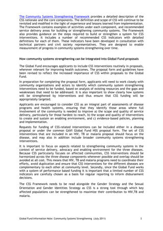 The Community Systems Strengthening Framework provides a detailed description of the
CSS rationale and the core components. The definition and scope of CSS will continue to be
revisited and modified in the light of experience and lessons learned from implementation.
The Framework contains examples of activities under each component, and recommended
service delivery areas for building or strengthening community systems. The Framework
also provides guidance on the steps required to build or strengthen a system for CSS
interventions. It includes a number of recommended CSS indicators with detailed
definitions for each of them. These indicators have been developed in consultation with
technical partners and civil society representatives. They are designed to enable
measurement of progress in community systems strengthening over time.


How community systems strengthening can be integrated into Global Fund proposals

The Global Fund encourages applicants to include CSS interventions routinely in proposals,
wherever relevant for improving health outcomes. The proposal form and guidelines have
been revised to reflect the increased importance of CSS within proposals to the Global
Fund.
In preparation for completing the proposal form, applicants will need to work closely with
community organizations and actors to identify which community system strengthening
interventions need to be funded, based on analysis of existing resources and the gaps and
weaknesses that need to be addressed. It is also important to show clearly how systems
will be strengthened by interventions and thus ensure that CSS funding will be
appropriately targeted.
Applicants are encouraged to consider CSS as an integral part of assessments of disease
programs and health systems, ensuring that they identify those areas where full
involvement of the community is needed to improve a) the scope and quality of service
delivery, particularly for those hardest to reach, b) the scope and quality of interventions
to create and sustain an enabling environment, and c) evidence-based policies, planning
and implementation.
Requests for funding of CSS-related interventions can be included either in a disease
proposal or under the common GAVI Global Fund HSS proposal form. The set of CSS
interventions that are included in an HIV, TB or malaria proposal should focus on the
disease, and may also in addition include broader community systems strengthening
interventions.
It is important to focus on aspects related to strengthening community systems in the
context of service delivery, advocacy and enabling environment for the three diseases.
Because CSS particularly focuses on affected communities, CSS interventions should be
harmonized across the three disease components whenever possible and overlap should be
avoided at all cost. This means that HIV, TB and malaria programs need to coordinate their
efforts, avoid duplication and ensure that CSS interventions for the different diseases are
complementary to each other at community level. Secondly, since the Global Fund works
with a system of performance based funding it is important that a limited number of CSS
indicators are carefully chosen as a basis for regular reporting to inform disbursement
decisions.

The CSS Framework needs to be read alongside the Gender Strategy and the Sexual
Orientation and Gender Identities Strategy as CSS is a strong tool through which key
affected populations can be strengthened to maximize their contribution to HIV,TB and
malaria.




Global Fund Information Note: Community Systems Strengthening (July 2011)                3
 