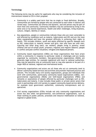 Terminology

The following terms may be useful for applicants who may be considering the inclusion of
interventions related to CSS in their proposal:

       Community is a widely used term that has no single or fixed definition. Broadly,
        communities are formed by people who are connected to each other in distinct and
        varied ways. Communities are diverse and dynamic, and one person may be part of
        more than one community. Community members may be connected by living in the
        same area or by shared experiences, health and other challenges, living situations,
        culture, religion, identity or values.

       Key populations, people or communities indicate those who are most vulnerable to
        and affected by conditions such as malaria, tuberculosis and HIV and are the most
        often marginalized and have the greatest difficulty in achieving their rights to
        health. This includes children, youth and adults affected by specific diseases such
        as HIV, tuberculosis or malaria; women and girls; men who have sex with men;
        injecting and other drug users; sex workers; people living in poverty; street
        children and out-of-school youth; prisoners; migrants and migrant laborers; people
        in conflict and post-conflict situations; refugees and displaced persons.

       Community based organizations (CBOs) are those organizations that have arisen
        within a community in response to particular needs or challenges and are locally
        organized by community members. Non-governmental organizations (NGOs) are
        generally legal entities, for example registered with local or national authorities;
        they may be operative only at community level or may also operate or be part of a
        larger NGO at national, regional and international levels.

       Community organizations and actors are all those who act at community level to
        deliver community based services and activities and promote improved practice and
        policies. This includes many civil society organizations, groups and individuals that
        work with communities, particularly community based organizations (CBOs), non-
        governmental organizations (NGOs) and faith-based organizations (FBOs) and
        networks or associations of people affected by particular challenges such as HIV,
        tuberculosis and malaria. It also includes those public or private sector actors that
        work in partnerships with civil society to support community based service delivery,
        for example local government authorities, community entrepreneurs and co-
        operatives.

       Civil society organizations (CSOs) include not only community organizations and
        actors but also other non-governmental, non-commercial organizations, such as
        those working on public policies, processes and resource mobilization at national,
        regional or global levels.




Global Fund Information Note: Community Systems Strengthening (July 2011)                 4
 
