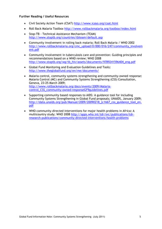 Further Reading / Useful Resources

       Civil Society Action Team (CSAT) http://www.icaso.org/csat.html
       Roll Back Malaria Toolbox http://www.rollbackmalaria.org/toolbox/index.html
       Stop-TB - Technical Assistance Mechanism (TEAM)
        http://www.stoptb.org/countries/tbteam/default.asp
       Community involvement in rolling back malaria; Roll Back Malaria / WHO 2002
        http://www.rollbackmalaria.org/cmc_upload/0/000/016/247/community_involvem
        ent.pdf
       Community involvement in tuberculosis care and prevention: Guiding principles and
        recommendations based on a WHO review; WHO 2008
        http://www.stoptb.org/wg/tb_hiv/assets/documents/9789241596404_eng.pdf
       Global Fund Monitoring and Evaluation Guidelines and Tools:
        http://www.theglobalfund.org/en/me/documents/
       Malaria control, community systems strengthening and community-owned response:
        Malaria Control (MC) and Community Systems Strengthening (CSS) Consultation,
        Geneva, 23-25 March 2009;
        http://www.rollbackmalaria.org/docs/events/2009/Malaria-
        control_CSS_community-owned-responseGF9guidelines.pdf
       Supporting community based responses to AIDS: A guidance tool for including
        Community Systems Strengthening in Global Fund proposals; UNAIDS, January 2009;
        http://data.unaids.org/pub/Manual/2009/20090218_jc1667_css_guidance_tool_en.
        pdf
       WHO community directed interventions for major health problems in Africa: A
        multicountry study; WHO 2008 http://apps.who.int/tdr/svc/publications/tdr-
        research-publications/community-directed-interventions-health-problems




Global Fund Information Note: Community Systems Strengthening (July 2011)              5
 