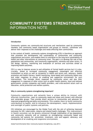 COMMUNITY SYSTEMS STRENGTHENING
INFORMATION NOTE


Introduction

Community systems are community-led structures and mechanisms used by community
members and community based organizations and groups to interact, coordinate and
deliver their responses to the challenges and needs affecting their communities.

In the context of health, community systems strengthening (CSS) is therefore an approach
that promotes the development and sustainability of communities and community
organizations and actors, and enables them to contribute to the long-term sustainability of
health and other interventions at community level. The goal is to develop the role of key
populations and communities, and community organizations, networks and other actors, in
the design, delivery, monitoring and evaluation of services and activities aimed at
improving health outcomes.

CSS is a way to improve access to and utilization of formal health services but it is also,
crucially, aimed at increased community engagement (meaningful and effective
involvement as actors as well as recipients) in health and social care, advocacy, health
promotion and health literacy, health monitoring, home-based and community based care
and wider responses to ensure an enabling and supportive environment for such
interventions. This includes direct responses by community actors and also their
engagement in responses of other actors such as public health systems, local and national
governments, private companies and health providers, and cross-sectoral actors such as
education, social protection and welfare systems.


Why is community systems strengthening important?

Community organizations and networks have a unique ability to interact with
affected communities, react to community needs and issues and connect with affected
and vulnerable groups. They provide direct services to communities and advocate for
improved programming and policy environments. This enables them to build community
contributions to health, and to influence the development, reach, implementation
and oversight of public systems and policies.

CSS initiatives are encouraged by the Global Fund with the aim of achieving improved
outcomes for HIV, tuberculosis, malaria and related health challenges. This improvement
in health outcomes can be greatly enhanced through mobilization of key populations
and community networks and an emphasis on strengthening community based and
community led systems for: prevention, treatment, care and support; advocacy; and
development of an enabling and responsive environment.

Global Fund Information Note: Community Systems Strengthening (July 2011)               1
 