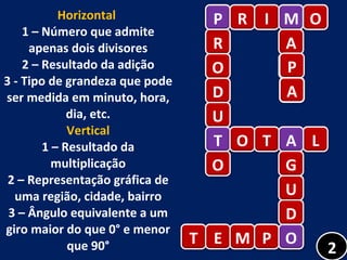Horizontal  1 – Número que admite apenas dois divisores 2 – Resultado da adição 3 - Tipo de grandeza que pode ser medida em minuto, hora, dia, etc. Vertical 1 – Resultado da multiplicação 2 – Representação gráfica de uma região, cidade, bairro 3 – Ângulo equivalente a um giro maior do que 0° e menor que 90° P R O D U T O P R I M O M A P T O T A L A G U D O T E M P O 2 A 
