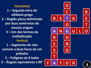 Horizontal 1 – Segunda letra do alfabeto grego 2 – Região plana delimitada por duas semirretas de mesma origem 3 – Um dos termos da multiplicação Vertical 1 – Segmento de reta comum a duas faces de um poliedro 2 – Polígono de 8 lados 3 – Ângulo equivalente a 90° O C T O G O N O A N G U L O B E T A R E T A R E S T A F A T O R 3 