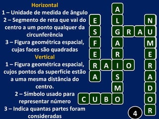 Horizontal 1 – Unidade de medida de ângulo 2 – Segmento de reta que vai do centro a um ponto qualquer da circunferência 3 – Figura geométrica espacial, cujas faces são quadradas Vertical 1 – Figura geométrica espacial, cujos pontos da superfície estão a uma mesma distância do centro. 2 – Símbolo usado para representar número 3 – Indica quantas partes foram consideradas E A 4 L G A R I S M O C U B R A A U R O N M E R A D O R S F E A 