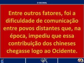 O DECIMAL Entre outros fatores, foi a dificuldade de comunicação entre povos distantes que, na época, impediu que essa contribuição dos chineses chegasse logo ao Ocidente.   