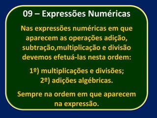 09 – Expressões Numéricas Nas expressões numéricas em que aparecem as operações adição, subtração,multiplicação e divisão devemos efetuá-las nesta ordem: 1º) multiplicações e divisões; 2º) adições algébricas. Sempre na ordem em que aparecem na expressão. 
