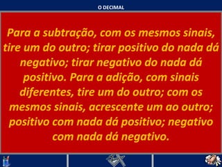 O DECIMAL Para a subtração, com os mesmos sinais, tire um do outro; tirar positivo do nada dá negativo; tirar negativo do nada dá positivo. Para a adição, com sinais diferentes, tire um do outro; com os mesmos sinais, acrescente um ao outro; positivo com nada dá positivo; negativo com nada dá negativo.   