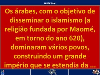 O DECIMAL Os árabes, com o objetivo de disseminar o islamismo (a religião fundada por Maomé, em torno do ano 620), dominaram vários povos, construindo um grande império que se estendia da ...   