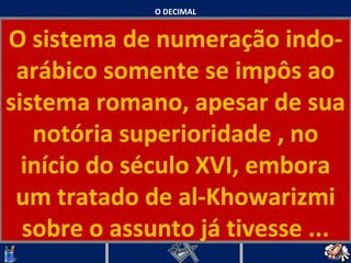 O DECIMAL O sistema de numeração indo-arábico somente se impôs ao sistema romano, apesar de sua notória superioridade , no início do século XVI, embora um tratado de al-Khowarizmi sobre o assunto já tivesse ...   