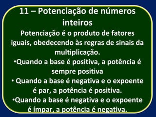 11 – Potenciação de números inteiros Potenciação é o produto de fatores iguais, obedecendo às regras de sinais da multiplicação. Quando a base é positiva, a potência é sempre positiva Quando a base é negativa e o expoente é par, a potência é positiva. Quando a base é negativa e o expoente é ímpar, a potência é negativa. 