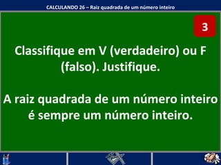 Classifique em V (verdadeiro) ou F (falso). Justifique. A raiz quadrada de um número inteiro é sempre um número inteiro. CALCULANDO 26 – Raiz quadrada de um número inteiro 3 