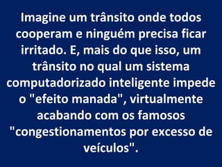 Imagine um trânsito onde todos cooperam e ninguém precisa ficar irritado. E, mais do que isso, um trânsito no qual um sistema computadorizado inteligente impede o "efeito manada", virtualmente acabando com os famosos "congestionamentos por excesso de veículos".   