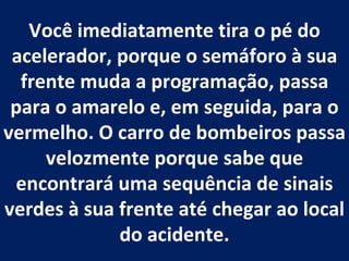 Você imediatamente tira o pé do acelerador, porque o semáforo à sua frente muda a programação, passa para o amarelo e, em seguida, para o vermelho. O carro de bombeiros passa velozmente porque sabe que encontrará uma sequência de sinais verdes à sua frente até chegar ao local do acidente. 
