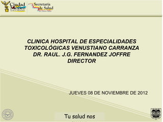 CLINICA HOSPITAL DE ESPECIALIDADES
TOXICOLÓGICAS VENUSTIANO CARRANZA
   DR. RAUL. J.G. FERNANDEZ JOFFRE
               DIRECTOR




              JUEVES 08 DE NOVIEMBRE DE 2012




           Tu salud n nos
            Tu saludos mueve
 