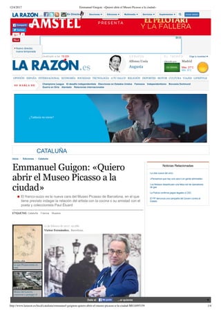 12/4/2017 Emmanuel Guigon: «Quiero abrir el Museo Picasso a la ciudad»
http://www.larazon.es/local/cataluna/emmanuel-guignon-quiero-abrir-el-museo-picasso-a-la-ciudad-MI14495339 1/4
Miércoles, 12 Abril 2017. Actualizado a las  15:22h O P I N I Ó N
Alfonso Ussía
Augusta
E L   T I E M P O
Madrid
Elige tu localidad
Max. 27°C
Min. 9°C
OPINIÓN ESPAÑA INTERNACIONAL ECONOMÍA SOCIEDAD TECNOLOGÍA A TU SALUD RELIGIÓN DEPORTES MOTOR CULTURA VIAJES LIFESTYLE
SE  H A B LA  DE
Champions League El desafío independentista Elecciones en Estados Unidos Famosos Independentismo Borussia Dortmund
Guerra en Siria Atentado Relaciones internacionales
CATALUÑA
   Inicio Ediciones Cataluña
Emmanuel Guigon: «Quiero
abrir el Museo Picasso a la
ciudad»
El franco­suizo es la nueva cara del Museo Picasso de Barcelona, en el que
tiene previsto indagar la relación del artista con la cocina o su amistad con el
poeta y coleccionista Paul Éluard
ETIQUETAS Cataluña  Francia  Museos
CATALUÑA
Lo que Picasso tenía en
casa
VIAJES
Museo del Louvre;
conservar y proteger el
Arte es concederle la
Inmortalidad, París
11 de febrero de 2017. 19:28h
Víctor Fernández.  Barcelona.
     
Noticias Relacionadas
La vida nueva del circo
«Pensamos que hay una cara b en gente admirable»
Los Mossos desarticulan una falsa red de operadores
de gas
La Policía confirma pagos ilegales a CDC
El PP denuncia una campaña del Govern contra el
Estado
Ofrecido por:
Twittear
0
0Compartir
Nuevo director,
nueva temporada
En Directo Secciones Ediciones Multimedia Servicios Suplementos Iniciar sesión
Dale al ...si quieresMe gusta
 