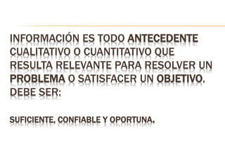 INFORMACIÓN ES TODO ANTECEDENTE
CUALITATIVO O CUANTITATIVO QUE
RESULTA RELEVANTE PARA RESOLVER UN
PROBLEMA O SATISFACER UN OBJETIVO.
DEBE SER:
SUFICIENTE, CONFIABLE Y OPORTUNA.
 