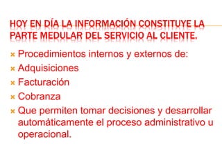HOY EN DÍA LA INFORMACIÓN CONSTITUYE LA
PARTE MEDULAR DEL SERVICIO AL CLIENTE.
 Procedimientos internos y externos de:
 Adquisiciones
 Facturación
 Cobranza
 Que permiten tomar decisiones y desarrollar
automáticamente el proceso administrativo u
operacional.
 