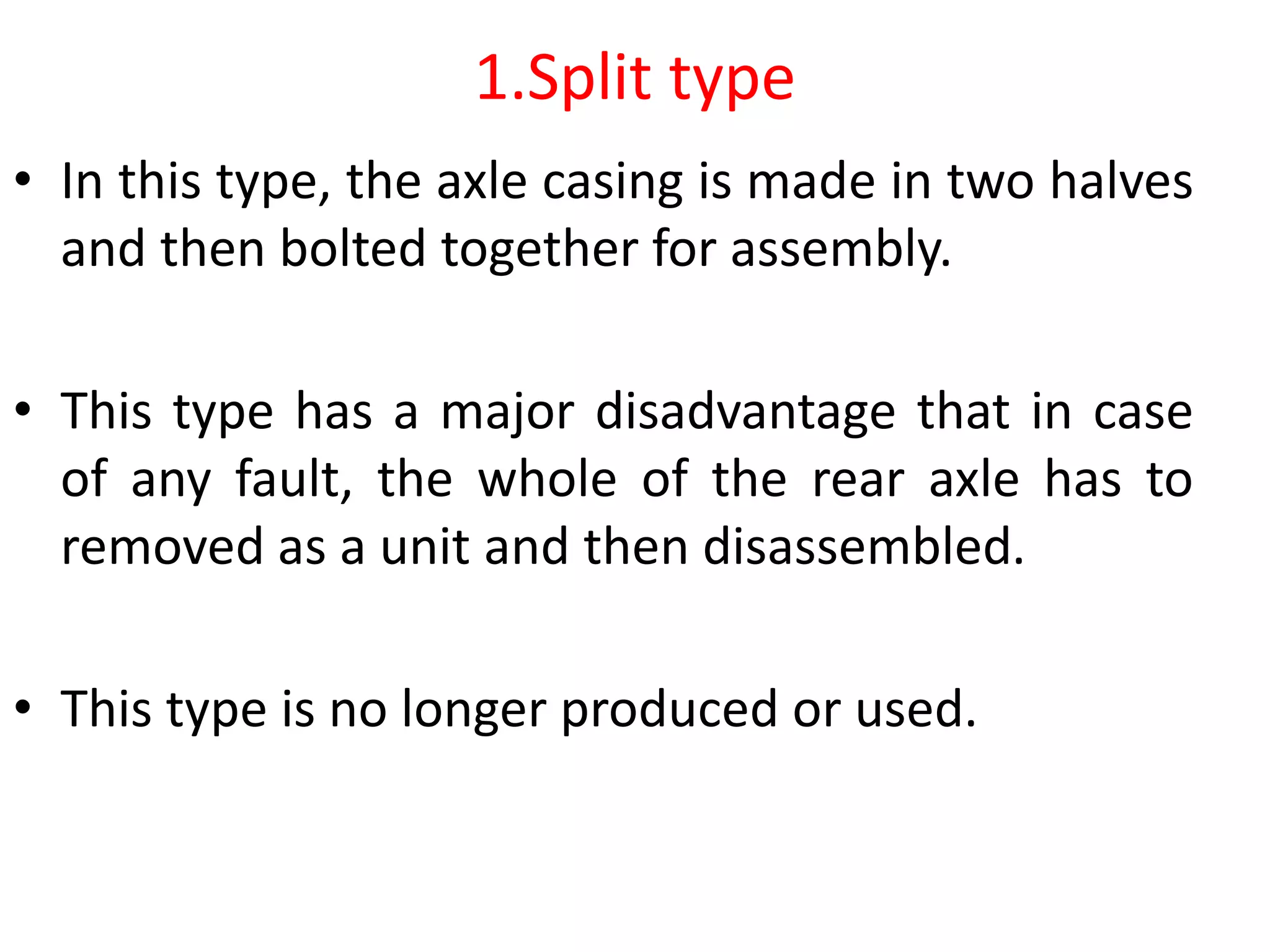 1.Split type
• In this type, the axle casing is made in two halves
and then bolted together for assembly.
• This type has a major disadvantage that in case
of any fault, the whole of the rear axle has to
removed as a unit and then disassembled.
• This type is no longer produced or used.